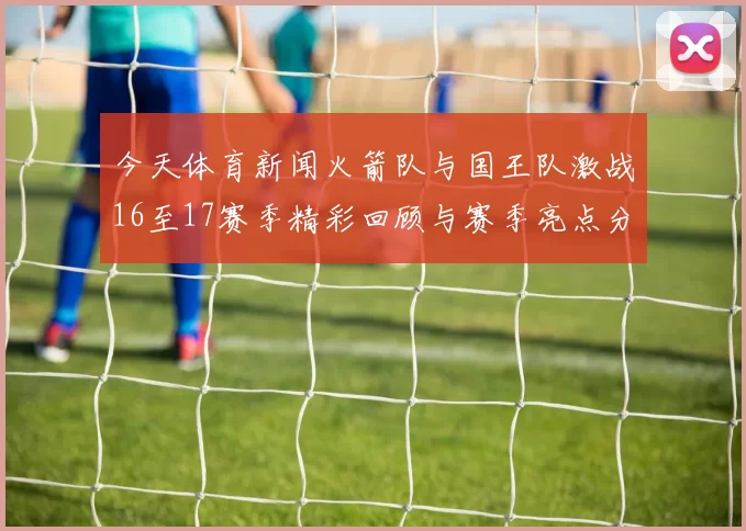 今天体育新闻火箭队与国王队激战16至17赛季精彩回顾与赛季亮点分析