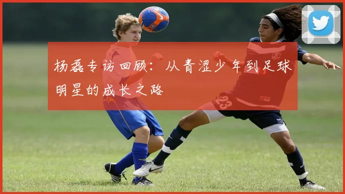 杨磊专访回顾：从青涩少年到足球明星的成长之路