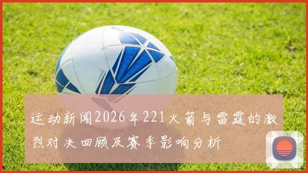 运动新闻2026年221火箭与雷霆的激烈对决回顾及赛季影响分析