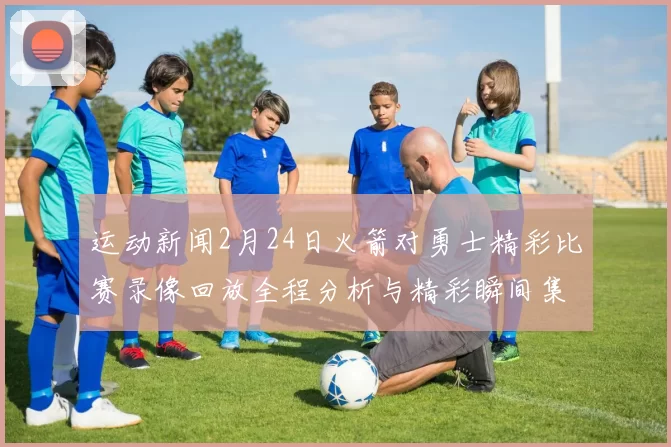 运动新闻2月24日火箭对勇士精彩比赛录像回放全程分析与精彩瞬间集锦