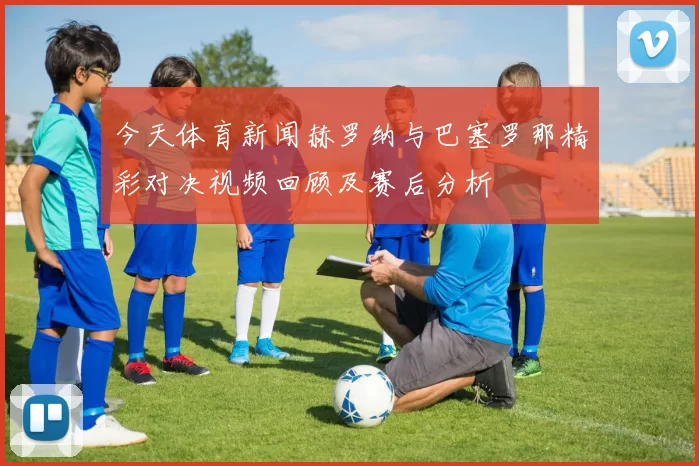 今天体育新闻赫罗纳与巴塞罗那精彩对决视频回顾及赛后分析